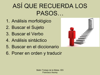 ASÍ QUE RECUERDA LOS
            PASOS…
1.   Análisis morfológico
2.   Buscar el Sujeto
3.   Buscar el Verbo
4.   Análisis sintáctico
5.   Buscar en el diccionario
6.   Poner en orden y traducir


                 Belén Trobajo de la Matas. IES
                       Francisco Asorey
 