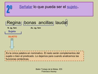 Señalar lo que pueda ser el sujeto.



Regina bonas ancillas laudat
 N. sg. fem           Ac. sg. fem
  Sujeto

  SUJETO




Es la única palabra en nominativo. El resto serán complementos del
sujeto o bien el predicado. Lo dejamos para cuando analicemos las
funciones sintácticas.



                           Belén Trobajo de la Matas. IES
                                 Francisco Asorey
 