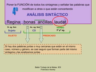 Poner la FUNCIÓN de todos los sintagmas y señalar las palabras que
               modifican a otras o que están concertando

                   ANÁLISIS SINTÁCTICO

 Regina bonas ancillas laudat
  N. sg. fem          Ac. sg. fem                  VERBO
  Sujeto                CD                         3ª pª sg.

  SUJETO                            PREDICADO




Si hay dos palabras juntas o muy cercanas que están en el mismo
caso, número y género, es casi seguro que forman parte del mismo
sintagma y las analizamos juntas




                           Belén Trobajo de la Matas. IES
                                 Francisco Asorey
 