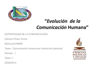 “Evolución de la 
Comunicación Humana” 
ESTRATEGIAS DE LA COMUNICACIÓN. 
Adriana Flores Torres. 
Matricual:246690 
Tarea: Comunicación humana por interacción personal. 
Periodo : 1 
Tarea :1 
25/08/2014 
 