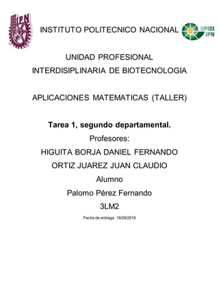 INSTITUTO POLITECNICO NACIONAL
UNIDAD PROFESIONAL
INTERDISIPLINARIA DE BIOTECNOLOGIA
APLICACIONES MATEMATICAS (TALLER)
Tarea 1, segundo departamental.
Profesores:
HIGUITA BORJA DANIEL FERNANDO
ORTIZ JUAREZ JUAN CLAUDIO
Alumno
Palomo Pérez Fernando
3LM2
Fecha de entrega: 18/09/2018
 