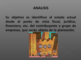 ANALISIS

Su objetivo es identificar el estado actual
desde el punto de vista fiscal, jurídico,
financiero, etc. del contribuyente o grupo de
empresas, que serán objeto de la planeación.
 