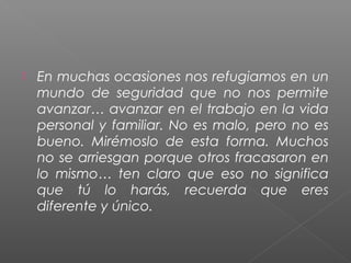    En muchas ocasiones nos refugiamos en un
    mundo de seguridad que no nos permite
    avanzar… avanzar en el trabajo en la vida
    personal y familiar. No es malo, pero no es
    bueno. Mirémoslo de esta forma. Muchos
    no se arriesgan porque otros fracasaron en
    lo mismo… ten claro que eso no significa
    que tú lo harás, recuerda que eres
    diferente y único.
 