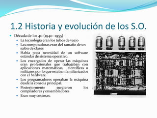 1.2 Historia y evolución de los S.O.Década de los 40 (1940 -1955)La tecnología eran los tubos de vacio Las computadoras eran del tamaño de un salón de clasesHabía poca necesidad de un software estándar de sistema operativo.Los encargados de operar las máquinas eran profesionales que trabajaban con aplicaciones matemáticas,  científicas o militares por lo que estaban familiarizados con el hardwareLos programadores operaban la máquina desde la consola principal.Posteriormente surgieron los compiladores y ensambladoresEran muy costosas.