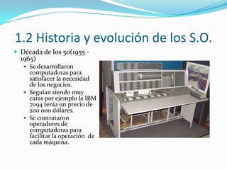 1.2 Historia y evolución de los S.O.Década de los 50(1955 - 1965)Se desarrollaron computadoras para satisfacer la necesidad de los negocios.Seguían siendo muy caras por ejemplo la IBM 7094 tenia un precio de 200 000 dólares.Se contrataron operadores de computadoras para facilitar la operación  de cada máquina.