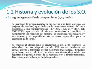 1.2 Historia y evolución de los S.O.La segunda generación de computadoras (1955 - 1965)Se instituyo la programación de las tareas que trajo consigo las tarjetas de control, que definían la naturaleza exacta de cada programa y sus requerimientos. LENGUAJE DE CONTROL DE TARJETAS, que ayudo al sistema operativo a coordinar y administrar los recursos del sistema, al identificar los usuarios y sus tareas, y al especificar los recursos requeridos para la ejecución cada tarea.Se mejoro el desempeño o rendimiento del CPU. Primero, la velocidad de los dispositivos de E/S como unidades de cintas, discos y tambores se fue haciendo mas rápida.  Segundo para hacer mas  el área de almacenamiento disponible los registros bloqueaban antes  de su recuperación o almacenamiento. Posteriormente había que desbloquearlos. 
