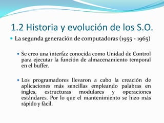 1.2 Historia y evolución de los S.O.La segunda generación de computadoras (1955 - 1965)Se creo una interfaz conocida como Unidad de Control para ejecutar la función de almacenamiento temporal en el buffer.Los programadores llevaron a cabo la creación de aplicaciones más sencillas empleando palabras en ingles, estructuras modulares y operaciones estándares. Por lo que el mantenimiento se hizo más rápido y fácil.