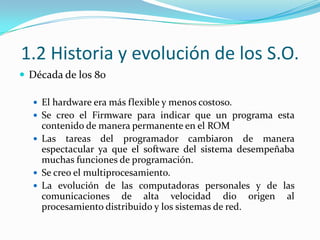 1.2 Historia y evolución de los S.O.Década de los 80El hardware era más flexible y menos costoso.Se creo el Firmware para indicar que un programa esta contenido de manera permanente en el ROMLas tareas del programador cambiaron de manera espectacular ya que el software del sistema desempeñaba muchas funciones de programación.Se creo el multiprocesamiento.La evolución de las computadoras personales y de las comunicaciones de alta velocidad dio origen al procesamiento distribuido y los sistemas de red.