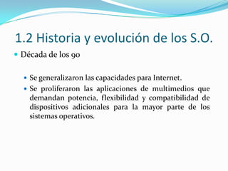1.2 Historia y evolución de los S.O.Década de los 90Se generalizaron las capacidades para Internet.Se proliferaron las aplicaciones de multimedios que demandan potencia, flexibilidad y compatibilidad de dispositivos adicionales para la mayor parte de los sistemas operativos.