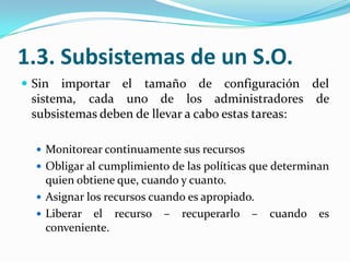 1.3. Subsistemas de un S.O.Sin importar el tamaño de configuración del sistema, cada uno de los administradores de subsistemas deben de llevar a cabo estas tareas:Monitorear continuamente sus recursosObligar al cumplimiento de las políticas que determinan quien obtiene que, cuando y cuanto.Asignar los recursos cuando es apropiado.Liberar el recurso – recuperarlo – cuando es conveniente.