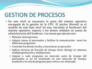 GESTION DE PROCESOSEn este nivel se encuentra la parte del sistema operativo encargada de la gestión de la CPU. El núcleo (Kernel) es el modulo de más bajo nivel (el mas vinculado al hardware) del sistema operativo, soporta a los demás módulos en tareas de administración del hardware. Las tareas que ejecuta son:Manejar interrupcionesAsignar tareas al procesador y facilitar la comunicación  entre los diferentes programas.Controlar los demás niveles y sincronizar su ejecución.Aplicar técnicas de fracción de tiempo (time slicing) en sistemas multiprogramación y multiproceso.Asignar a cada programa un intervalo corto de tiempo del procesador, si no ha terminado en este intervalo de tiempo, mandarlo a la cola de programa para volver a ser relanzado.
