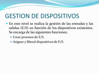 GESTION DE DISPOSITIVOSEn este nivel se realiza la gestión de las entradas y las salidas (E/S) en función de los dispositivos existentes. Se encarga de las siguientes funciones:Crear procesos de E/S.Asignar y liberal dispositivos de E/S.