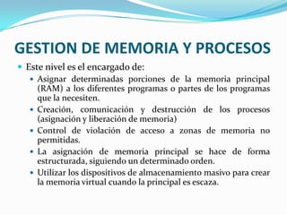 GESTION DE MEMORIA Y PROCESOSEste nivel es el encargado de:Asignar determinadas porciones de la memoria principal (RAM) a los diferentes programas o partes de los programas que la necesiten.Creación, comunicación y destrucción de los procesos (asignación y liberación de memoria)Control de violación de acceso a zonas de memoria no permitidas.La asignación de memoria principal se hace de forma estructurada, siguiendo un determinado orden.Utilizar los dispositivos de almacenamiento masivo para crear la memoria virtual cuando la principal es escaza.