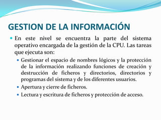 GESTION DE LA INFORMACIÓNEn este nivel se encuentra la parte del sistema operativo encargada de la gestión de la CPU. Las tareas que ejecuta son:Gestionar el espacio de nombres lógicos y la protección de la información realizando funciones de creación y destrucción de ficheros y directorios, directorios y programas del sistema y de los diferentes usuarios.Apertura y cierre de ficheros.Lectura y escritura de ficheros y protección de acceso.