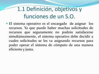 1.1 Definición, objetivos y funciones de un S.O.El sistema operativo es el encargado  de asignar  los recursos. Ya que puede haber muchas solicitudes de recursos que seguramente no podrán satisfacerse simultáneamente, el sistema operativo debe decidir a cuales solicitudes se les va asignando recursos para poder operar el sistema de cómputo de una manera eficiente y justa.
