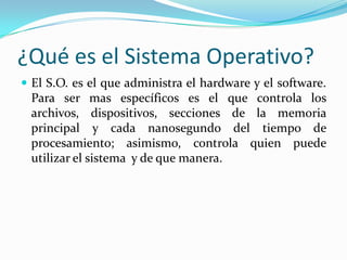 ¿Qué es el Sistema Operativo?El S.O. es el que administra el hardware y el software. Para ser mas específicos es el que controla los archivos, dispositivos, secciones de la memoria principal y cada nanosegundo del tiempo de procesamiento; asimismo, controla quien puede utilizar el sistema  y de que manera. 