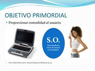 OBJETIVO PRIMORDIALProporcionar comodidad al usuario.Ortiz, Pabón Héctor Jairo,  Sistemas Operativo Modernos (p-13).S.O.Intermediario entre el usuario y la máquina.