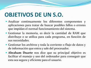 OBJETIVOS DE UN S.O.Analizar continuamente los diferentes componentes y aplicaciones para tratar de buscar posibles fallos o errores que impidan el normal funcionamiento del sistema.Gestionar la memoria, es decir la cantidad de RAM que distribuye o se utiliza para cada programa, en función de sus necesidades.Gestionar los archivos y toda la corriente o flujo de datos y de información que entra y sale del procesador.Abraham Duarte nos dice que su principal objetivo es facilitar el manejo y uso del ordenador para conseguir que esta sea segura y eficiente para el usuario.