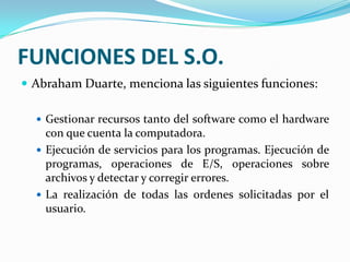 FUNCIONES DEL S.O.Abraham Duarte, menciona las siguientes funciones:Gestionar recursos tanto del software como el hardware con que cuenta la computadora.Ejecución de servicios para los programas. Ejecución de programas, operaciones de E/S, operaciones sobre archivos y detectar y corregir errores.La realización de todas las ordenes solicitadas por el usuario.