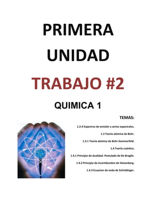 PRIMERA
 UNIDAD
TRABAJO #2
  QUIMICA 1
                                             TEMAS:
          1.2.4 Espectros de emisión y series espectrales.

                              1.3 Teoría atómica de Bohr.

               1.3.1 Teoría atómica de Bohr-Sommerfeld.

                                      1.4 Teoría cuántica.

     1.4.1 Principio de dualidad. Postulado de De Broglie.

         1.4.2 Principio de incertidumbre de Heisenberg.

                  1.4.3 Ecuacion de onda de Schrödinger.
 