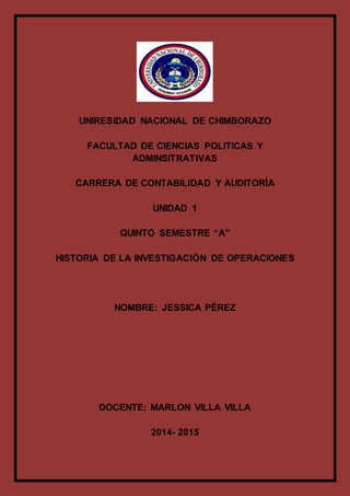 UNIRESIDAD NACIONAL DE CHIMBORAZO
FACULTAD DE CIENCIAS POLITICAS Y
ADMINSITRATIVAS
CARRERA DE CONTABILIDAD Y AUDITORÌA
UNIDAD 1
QUINTO SEMESTRE “A”
HISTORIA DE LA INVESTIGACIÓN DE OPERACIONES
NOMBRE: JESSICA PÈREZ
DOCENTE: MARLON VILLA VILLA
2014- 2015
 