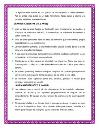 La agresividad es normal, es una pulsión de vida adaptada a ciertos contextos.
Así, los gritos y los llantos de un bebé hambriento, hacen sonar la alarma y le
permiten satisfacer sus necesidades.
GRANDES RABIERTAS (2 A 3 AÑOS)
 Unas de las mayores fuentes de frustración son, precisamente, los padres, la
búsqueda de autonomía del niño, y su necesidad de autonomía le impulsan a
luchar contra ellos.
 Trata de tomar posiciones frente de ellos, de demostrar que tiene voluntad propia,
sus propios deseos y capacidades.
 La cólera del niño aumenta, le llena hasta invadirle y hasta el punto de que la siente
como una gran ola incontrolable.
 A esta edad la inmadurez del cerebro hace difícil la regulación del humor, y, por
consiguiente, el dominio de sus emociones.
 Al enfrentarse al otro, expresa su identidad y su diferencia. Divide sus ideas en
dos categorías, lo mío y lo no mío, y hace lo mismo para los objetos, para mí o no
para mí.
 Se muestra posesivo y tiene dificultad para compartir, los conflictos por la posesión
son el centro de la mayoría de los altercados de los niños a esta edad.
 Se observan actos agresivos como tirar, arrancar, pellizcar o morder para
conseguir o recuperar un juguete.
LAS PALABROTAS (DE 3 A 5 AÑOS)
 Las palabras van a permitir al niño distanciarse de lo inmediato, reflexionar,
planificar su acción y así organizar progresivamente el conjunto de su
comportamiento. El leguaje anuncia también la aparición de la autorregulación
afectiva.
 El niño quiere hablar a los demás, decir lo que quiere o lo que no quiere, en lugar
de utilizar la agresividad física, utiliza también el lenguaje interior, se habla a sí
mismo para integrar las consignas y para razonarse antes de actuar.
 