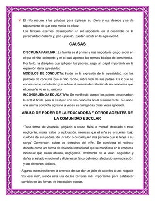  El niño recurre a las palabras para expresar su cólera y sus deseos y se da
rápidamente de que este medio es eficaz.
Los factores externos desempeñan un rol importante en el desarrollo de la
personalidad del niño y, por supuesto, pueden incidir en la agresividad.
CAUSAS
DISCIPLINA FAMILIAR: La familia es el primer y más importante grupo social en
el que el niño se inserta y en el cual aprende las normas básicas de convivencia.
Por tanto, la disciplina que apliquen los padres, juega un papel importante en la
expresión de la agresividad.
MODELOS DE CONDUCTA: Incide en la expresión de la agresividad, son los
patrones de conducta que el niño recibe, sobre todo de sus padres. Es lo que se
conoce como modelación y se refiere al proceso de imitación de las conductas que
el pequeño ve en su entorno.
INCONGRUENCIA EDUCATIVA: Se manifiesta cuando los padres desaprueban
la actitud hostil, pero la castigan con otra conducta hostil o amenazante, o cuando
una misma conducta agresiva a veces es castigada y otras veces ignorada.
ABUSO DE PODER DE LA EDUCADORA Y OTROS AGENTES DE
LA COMUNIDAD ESCOLAR
“Toda forma de violencia, perjuicio o abuso físico o mental, descuido o trato
negligente, malos tratos o explotación, mientras que el niño se encuentra bajo
custodia de sus padres, de un tutor o de cualquier otra persona que le tenga a su
cargo” Convención sobre los derechos del niño. Se considera el maltrato
docente como una forma de violencia institucional que se manifiesta en la conducta
individual que causa abusos, negligencia, detrimento de la salud, seguridad y
daños al estado emocional y al bienestar físico del menor afectando su maduración
y sus derechos básicos.
Algunos maestros tienen la creencia de que dar un jalón de cabellos o una nalgada
“no está mal”, siendo esta una de las barreras más importantes para establecer
cambios en las formas de interacción escolar.
 