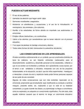PUEDEN ACTUAR MEDIANTE:
 El uso de las palabras.
 Llamadas de atención que hagan sentir culpa.
 Sermones moralizantes exagerados.
 Insistencia en advertencias y acusaciones, y el uso de la ridiculización, el
menosprecio, las amenazas y los sobornos.
 Humilla a los estudiantes de forma abierta sin importarle sus sentimientos ni
emociones.
 Emplea críticas destructivas y no constructivas.
 Valora a los alumnos por características que no tienen relación con el proceso
educativo.
 Y es capaz de plantear el chantaje emocional y afectivo.
 Todas estas formas de trato menoscaban la autoestima del alumno.
LAS CONSECUENCIAS EN LOS APRENDIZAJES.
Al estar sometidos cotidianamente en un contexto que son practicados distintos de
tipos de violencia, se van forjando ambientes inadecuados para el
desenvolvimiento académico y desarrollo personal en los estudiantes, orillando a
que no se sientan con la libertad y confianza de ir aprendiendo cosas nuevas por
el temor a ser señalados o criticados, rompiendo con uno de los propósito
fundamentales en la educación, es decir; que los niños experimenten, investiguen
e interactúen a través de error y repetición hasta poder formar personas capaces
de ser parte de una sociedad.
Algunas de estas consecuencias que son más evidentes repercuten en lo
emocional, propiciando que el estudiante vaya modificando su conducta a sentirse
inseguro, presente estrés, etc. implicando a que no esté en su totalidad
concentrado y a gusto durante las clases y su aprendizaje no llegue a concretarse
como es esperado y no adquiera un conocimiento significativo. Por otro lado, toda
aquella violencia causará que el alumno no tenga un crecimiento educativo
 