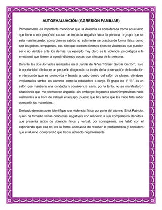 AUTOEVALUACIÓN (AGRESIÓN FAMILIAR)
Primeramente es importante mencionar que la violencia es considerada como aquel acto
que tiene como propósito causar un impacto negativo hacia la persona o grupo que se
está manifestando, como bien es sabido no solamente se practica de forma física como
son los golpes, empujones, etc. sino que existen diversos tipos de violencias que pueden
ser o no visibles ante los demás, un ejemplo muy claro es la violencia psicológica o la
emocional que tienen a agredir diciendo cosas que afectara de la persona.
Durante las dos Jornadas realizadas en el Jardín de Niños “Rafael García Garzón”, tuve
la oportunidad de hacer un pequeño diagnostico a través de la observación de la relación
e interacción que es promovida y llevada a cabo dentro del salón de clases, viéndose
involucrados tantos los alumnos como la educadora a cargo. El grupo de 1° “B”, es un
salón que mantiene una conducta y convivencia sana, por lo tanto, no se manifestaron
situaciones que me provocaran angustia, sin embargo; llegaron a ocurrir imprevistos nada
alarmantes a la hora de trabajar en equipo, puesto que hay niños que les hace falta saber
compartir los materiales.
Derivado de este punto identifique una violencia física por parte del alumno Erick Patricio,
quien ha tomado varias conductas negativas con respecto a sus compañeros debido a
que presenta actos de violencia física y verbal, por consiguiente, se habló con él
exponiendo que esa no era la forma adecuada de resolver la problemática y considero
que el alumno comprendió que había actuado negativamente.
 