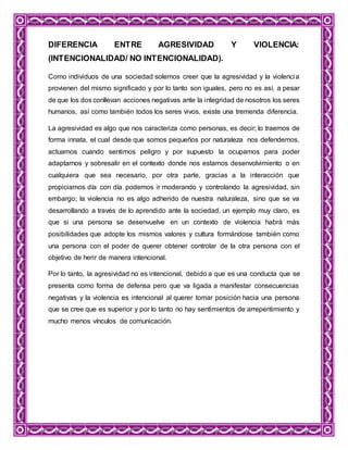 DIFERENCIA ENTRE AGRESIVIDAD Y VIOLENCIA:
(INTENCIONALIDAD/ NO INTENCIONALIDAD).
Como individuos de una sociedad solemos creer que la agresividad y la violencia
provienen del mismo significado y por lo tanto son iguales, pero no es así, a pesar
de que los dos conllevan acciones negativas ante la integridad de nosotros los seres
humanos, así como también todos los seres vivos, existe una tremenda diferencia.
La agresividad es algo que nos caracteriza como personas, es decir; lo traemos de
forma innata, el cual desde que somos pequeños por naturaleza nos defendemos,
actuamos cuando sentimos peligro y por supuesto la ocupamos para poder
adaptarnos y sobresalir en el contexto donde nos estamos desenvolvimiento o en
cualquiera que sea necesario, por otra parte, gracias a la interacción que
propiciamos día con día podemos ir moderando y controlando la agresividad, sin
embargo; la violencia no es algo adherido de nuestra naturaleza, sino que se va
desarrollando a través de lo aprendido ante la sociedad, un ejemplo muy claro, es
que si una persona se desenvuelve en un contexto de violencia habrá más
posibilidades que adopte los mismos valores y cultura formándose también como
una persona con el poder de querer obtener controlar de la otra persona con el
objetivo de herir de manera intencional.
Por lo tanto, la agresividad no es intencional, debido a que es una conducta que se
presenta como forma de defensa pero que va ligada a manifestar consecuencias
negativas y la violencia es intencional al querer tomar posición hacia una persona
que se cree que es superior y por lo tanto no hay sentimientos de arrepentimiento y
mucho menos vínculos de comunicación.
 