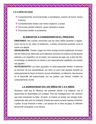 5 A 6 AÑOS DE EDAD
 Comportamiento emocional tiende a normalizarse (cambio de humor menos
bruscos)
 Comportamiento tiende a ser menos explosivo y causal.
 Emociones pierden violencia, ganan variedad y riqueza
 Emociones tienden a socializarse.
ELEMENTOS A CONSIDERAR EN EL PROCESO
EMOCIONES: Hay muchas emociones que los niños deben aprender a regular,
como son la ira, los celos, la frustración, e incluso emociones positivas como el
cariño y la alegría.
SOCIALIZACIÓN: Tienden a jugar los niños consigo mismos explorando el mundo
que les rodea y sus relaciones socio-afectivas se limitan al contacto con las figuras
paternas y en específico con la madre, son capaces de jugar uno a lado del otro,
sin embargo, la interacción es mínima y son especialmente cautelosos con prestar
sus juguetes.
AUTOCONCEPTO: Los niños pequeños en edad preescolar tienden a definirse
en términos de sus características, los niños un poco más grandes también de
edad preescolar lo hacen en función de sus actividades. La influencia más decisiva
en el desarrollo del autoconcepto son los padres, que ofrecen modelos de
comportamiento al niño.
LA AGRESIVIDAD EN LOS NIÑOS DE 3 A 6 AÑOS.
Rousseau creía que la influencia del ambiente inducía a la violencia, que la
agresividad se desarrollaba por contagio. Pero las investigaciones nos enseñan
que esta concepción es falsa. Al nacer, la criatura ya posee una energía bruta,
ciertamente vital, pero no civilizada. El bebé que quiere su leche expresa el hambre
a gritos. El que empieza a andar, y se apropia de un área de juego, la defiende
ferozmente empujando a los intrusos.
 