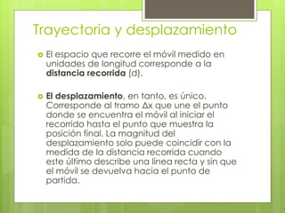 Trayectoria y desplazamiento
 El espacio que recorre el móvil medido en
unidades de longitud corresponde a la
distancia recorrida (d).
 El desplazamiento, en tanto, es único.
Corresponde al tramo Δx que une el punto
donde se encuentra el móvil al iniciar el
recorrido hasta el punto que muestra la
posición final. La magnitud del
desplazamiento solo puede coincidir con la
medida de la distancia recorrida cuando
este último describe una línea recta y sin que
el móvil se devuelva hacia el punto de
partida.
 