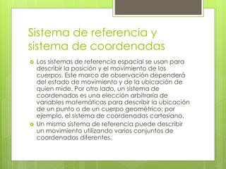Sistema de referencia y
sistema de coordenadas
 Los sistemas de referencia espacial se usan para
describir la posición y el movimiento de los
cuerpos. Este marco de observación dependerá
del estado de movimiento y de la ubicación de
quien mide. Por otro lado, un sistema de
coordenadas es una elección arbitraria de
variables matemáticas para describir la ubicación
de un punto o de un cuerpo geométrico; por
ejemplo, el sistema de coordenadas cartesiano.
 Un mismo sistema de referencia puede describir
un movimiento utilizando varios conjuntos de
coordenadas diferentes.
 