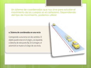 Un sistema de coordenadas que nos sirve para estudiar el
movimiento de los cuerpos es el cartesiano. Dependiendo
del tipo de movimiento, podemos utilizar:
 