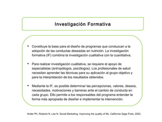 Investigación Formativa
 Constituye la base para el diseño de programas que conduzcan a la
adopción de las conductas deseadas en nutrición. La investigación
formativa (IF) combina la investigación cualitativa con la cuantitativa.
 Para realizar investigación cualitativa, se requiere el apoyo de
especialistas (antropólogos, psicólogos). Los profesionales de salud
necesitan aprender las técnicas para su aplicación al grupo objetivo y
para la interpretación de los resultados obtenidos.
 Mediante la IF, es posible determinar las percepciones, valores, deseos,
necesidades, motivaciones y barreras ante el cambio de conducta en
cada grupo. Ello permite a los responsables del programa entender la
forma más apropiada de diseñar e implementar la intervención.
Kotler Ph, Roberto N, Lee N. Social Marketing. Improving the quality of life. California Sage Pubs; 2002.
 