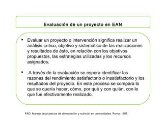 FAO. Manejo de proyectos de alimentación y nutrición en comunidades. Roma; 1995
Evaluación de un proyecto en EAN
 Evaluar un proyecto o intervención significa realizar un
análisis crítico, objetivo y sistemático de las realizaciones
y resultados de éste, en relación con los objetivos
propuestos, las estrategias utilizadas y los recursos
asignados.
 A través de la evaluación se espera identificar las
razones del rendimiento satisfactorio o insatisfactorio y los
resultados del proyecto. En este proceso se compara lo
que se quería hacer, cómo, por qué y con quién, con lo
que fue efectivamente realizado.
 
