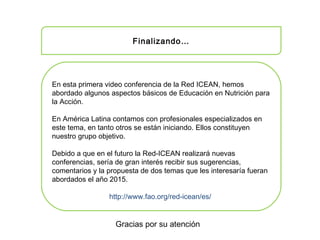 Finalizando…
En esta primera video conferencia de la Red ICEAN, hemos
abordado algunos aspectos básicos de Educación en Nutrición para
la Acción.
En América Latina contamos con profesionales especializados en
este tema, en tanto otros se están iniciando. Ellos constituyen
nuestro grupo objetivo.
Debido a que en el futuro la Red-ICEAN realizará nuevas
conferencias, sería de gran interés recibir sus sugerencias,
comentarios y la propuesta de dos temas que les interesaría fueran
abordados el año 2015.
http://www.fao.org/red-icean/es/
Gracias por su atención
 