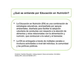 ¿Qué se entiende por Educación en Nutrición?
 La Educación en Nutrición (EN) es una combinación de
estrategias educativas, acompañada por apoyos
ambientales, diseñada para facilitar la adopción
voluntaria de conductas con respecto a la elección de
alimentos y otras relacionadas con la alimentación y
nutrición, que conduzcan a la salud y el bienestar.
 La EN es entregada a través de múltiples canales e
involucra actividades a nivel del individuo, la comunidad
y las políticas públicas.
Contento I. Nutrition Education. Linking research, theory and practice. 2nd edition.
Sudbury MA: Jones and Bartlett; 2011.
 