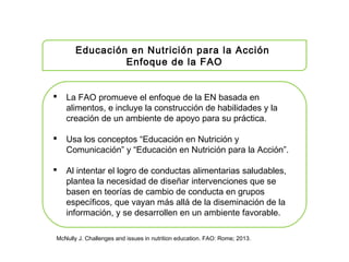 Educación en Nutrición para la Acción
Enfoque de la FAO
 La FAO promueve el enfoque de la EN basada en
alimentos, e incluye la construcción de habilidades y la
creación de un ambiente de apoyo para su práctica.
 Usa los conceptos “Educación en Nutrición y
Comunicación” y “Educación en Nutrición para la Acción”.
 Al intentar el logro de conductas alimentarias saludables,
plantea la necesidad de diseñar intervenciones que se
basen en teorías de cambio de conducta en grupos
específicos, que vayan más allá de la diseminación de la
información, y se desarrollen en un ambiente favorable.
McNully J. Challenges and issues in nutrition education. FAO: Rome; 2013.
 
