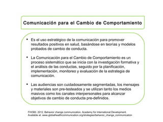 Comunicación para el Cambio de Comportamiento
 Es el uso estratégico de la comunicación para promover
resultados positivos en salud, basándose en teorías y modelos
probados de cambio de conducta.
 La Comunicación para el Cambio de Comportamiento es un
proceso sistemático que se inicia con la investigación formativa y
el análisis de las conductas, seguido por la planificación,
implementación, monitoreo y evaluación de la estrategia de
comunicación.
 Las audiencias son cuidadosamente segmentadas, los mensajes
y materiales son pre-testeados y se utilizan tanto los medios
masivos como los canales interpersonales para alcanzar
objetivos de cambio de conducta pre-definidos.
FHI360. 2012. Behavior change communication. Academy for International Development.
Available at: www.globalhealthcommunication.org/strategies/behavior_change_communication
 