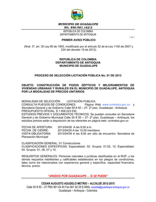 MUNICIPIO DE GUADALUPE
                                  Nit. 890.981.162-2
                                 REPÚBLICA DE COLOMBIA
                               DEPARTAMENTO DE ANTIOQUIA
                                                                                           1 de 2
                                 PRIMER AVISO PÚBLICO

 (Nral. 3º, art. 30 Ley 80 de 1993, modificado por el artículo 32 de la Ley 1150 de 2007 y
                                224 del decreto 19 de 2012)


                              REPUBLICA DE COLOMBIA
                            DEPARTAMENTO DE ANTIOQUIA
                              MUNICIPIO DE GUADALUPE


          PROCESO DE SELECCIÓN LICITACIÓN PÚBLICA No. 01 DE 2013


OBJETO: CONSTRUCCIÓN DE POZOS SÉPTICOS Y MEJORAMIENTOS DE
VIVIENDAS URBANAS Y RURALES EN EL MUNICIPIO DE GUADALUPE, ANTIOQUIA
POR LA MODALIDAD DE PRECIOS UNITARIOS


MODALIDAD DE SELECCIÓN:             LICITACIÓN PUBLICA
CONSULTA PLIEGOS DE CONDICIONES:                   Página Web www.contratos.gov.co y
Secretaría General y de Gobierno Calle 50 # 50 – 27- 2º piso, Guadalupe - Antioquia
PRESUPUESTO OFICIAL: $ 1.508.223.530
ESTUDIOS PREVIOS Y DOCUMENTOS TÉCNICOS: Se pueden consultar en Secretaría
General y de Gobierno Municipal Calle 50 # 50 – 27- 2º piso, Guadalupe – Antioquia, los
estúdios prévios están a disposición de los oferentes en página web: contratos.gov.co

FECHA DE APERTURA:           2013/04/08 A las 8:00 a.m.
FECHA DE CIERRE:             2013/04/20 A las 12:00 meridiano.
VISITA OBLIGATORIA:          2013/04/09 A las 8:00 am sitio de encuentro: Secretaria de
Planeación Municipal

CLASIFICACIÓN GENERAL: 01 Constructores
CLASIFICACIONES ESPECÍFICAS: Especialidad. 02. Grupos: 01,02, 12; Especialidad.
04. Grupos: 01, 06, 07 y 10.

REQUISITOS GENERALES: Personas naturales o jurídicas clasificadas en el RUP, y los
demás requisitos habilitantes y calificables establecidos en los pliegos de condiciones,
tales como los relacionados con experiencia general y específica, capacidad financiera,
técnica, precio.


                     “UNIDOS POR GUADALUPE… SI SE PUEDE”

                CESAR AUGUSTO AGUDELO METRIO – ALCALDE 2012-2015
   Calle 50 # 50 – 27 PBX 861 64 40 Fax 861 62 05 E-MAIL alcaldia@guadalupe-antioquia.gov.co
                              Guadalupe – Antioquia - Colombia
 