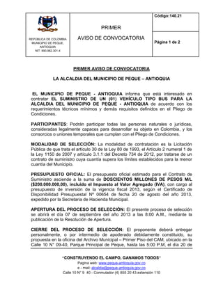 REPÙBLICA DE COLOMBIA
MUNICIPIO DE PEQUE,
ANTIOQUIA
NIT: 890.982.301-4
PRIMER
AVISO DE CONVOCATORIA
Código:140.21
Página 1 de 2
“CONSTRUYENDO EL CAMPO, GANAMOS TODOS”
Pagina web: www.peque-antioquia.gov.co
e - mail: alcaldia@peque-antioquia.gov.co
Calle 10 N° 9 40 - Conmutador (4) 855 20 43 extensión 110
PRIMER AVISO DE CONVOCATORIA
LA ALCALDIA DEL MUNICIPIO DE PEQUE – ANTIOQUIA
EL MUNICIPIO DE PEQUE - ANTIOQUIA informa que está interesado en
contratar EL SUMINISTRO DE UN (01) VEHÍCULO TIPO BUS PARA LA
ALCALDIA DEL MUNICIPIO DE PEQUE - ANTIOQUIA de acuerdo con los
requerimientos técnicos mínimos y demás requisitos definidos en el Pliego de
Condiciones.
PARTICIPANTES: Podrán participar todas las personas naturales o jurídicas,
consideradas legalmente capaces para desarrollar su objeto en Colombia, y los
consorcios o uniones temporales que cumplan con el Pliego de Condiciones.
MODALIDAD DE SELECCIÓN: La modalidad de contratación es la Licitación
Pública de que trata el artículo 30 de la Ley 80 de 1993, el Artículo 2 numeral 1 de
la Ley 1150 de 2007 y artículo 3.1.1 del Decreto 734 de 2012, por tratarse de un
contrato de suministro cuya cuantía supera los límites establecidos para la menor
cuantía del Municipio.
PRESUPUESTO OFICIAL: El presupuesto oficial estimado para el Contrato de
Suministro asciende a la suma de DOSCIENTOS MILLONES DE PESOS M/L
($200.000.000,00), incluido el Impuesto al Valor Agregado (IVA), con cargo al
presupuesto de inversión de la vigencia fiscal 2013, según el Certificado de
Disponibilidad Presupuestal Nº 00654 de fecha 20 de agosto del año 2013,
expedido por la Secretaria de Hacienda Municipal.
APERTURA DEL PROCESO DE SELECCIÓN: El presente proceso de selección
se abrirá el día 07 de septiembre del año 2013 a las 8:00 A.M., mediante la
publicación de la Resolución de Apertura.
CIERRE DEL PROCESO DE SELECCIÓN: El proponente deberá entregar
personalmente, o por intermedio de apoderado debidamente constituido, su
propuesta en la oficina del Archivo Municipal – Primer Piso del CAM, ubicado en la
Calle 10 N° 09-40, Parque Principal de Peque, hasta las 5:00 P.M, el día 20 de
 
