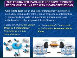 QUE ES UNA RED, PARA QUE NOS SIRVE, TIPOS DE
  REDES, QUE ES UNA RED WAN Y CARACTERISTICAS

 Que es una red? Es un grupo de computadoras y dispositivos
 asociados, comunicados entre si con el propósito de intercambiar
 y compartir datos, archivos, programas u operaciones y que
 están basadas en el principio de Cliente/Servidor.
A estos sistemas se les llaman   •A la conexión de 2 o mas redes
Redes de Computadoras            se le denomina Interconexión de
(conexión de 2 o mas             Redes.
computadoras).
 