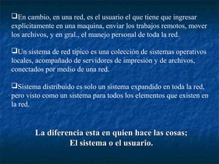 En cambio, en una red, es el usuario el que tiene que ingresar
explícitamente en una maquina, enviar los trabajos remotos, mover
los archivos, y en gral., el manejo personal de toda la red.

Un sistema de red típico es una colección de sistemas operativos
locales, acompañado de servidores de impresión y de archivos,
conectados por medio de una red.

Sistema distribuido es solo un sistema expandido en toda la red,
pero visto como un sistema para todos los elementos que existen en
la red.


       La diferencia esta en quien hace las cosas;
                El sistema o el usuario.
 