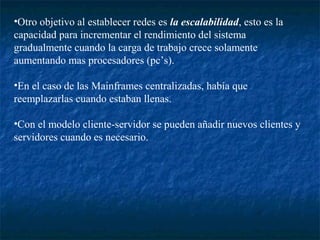•Otro objetivo al establecer redes es la escalabilidad, esto es la
capacidad para incrementar el rendimiento del sistema
gradualmente cuando la carga de trabajo crece solamente
aumentando mas procesadores (pc’s).

•En el caso de las Mainframes centralizadas, había que
reemplazarlas cuando estaban llenas.

•Con el modelo cliente-servidor se pueden añadir nuevos clientes y
servidores cuando es necesario.
 