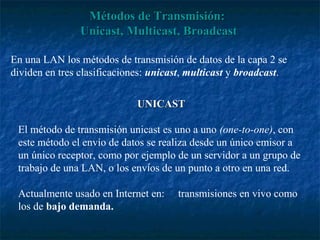 Métodos de Transmisión:
                Unicast, Multicast, Broadcast

En una LAN los métodos de transmisión de datos de la capa 2 se
dividen en tres clasificaciones: unicast, multicast y broadcast.

                             UNICAST

 El método de transmisión unicast es uno a uno (one-to-one), con
 este método el envío de datos se realiza desde un único emisor a
 un único receptor, como por ejemplo de un servidor a un grupo de
 trabajo de una LAN, o los envíos de un punto a otro en una red.

 Actualmente usado en Internet en:    transmisiones en vivo como
 los de bajo demanda.
 
