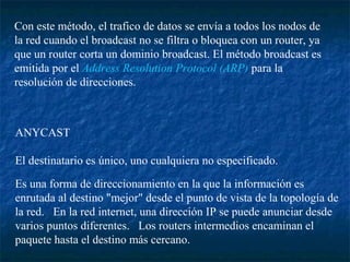 Con este método, el trafico de datos se envía a todos los nodos de
la red cuando el broadcast no se filtra o bloquea con un router, ya
que un router corta un dominio broadcast. El método broadcast es
emitida por el Address Resolution Protocol (ARP) para la
resolución de direcciones.



ANYCAST

El destinatario es único, uno cualquiera no especificado.
Es una forma de direccionamiento en la que la información es
enrutada al destino "mejor" desde el punto de vista de la topología de
la red. En la red internet, una dirección IP se puede anunciar desde
varios puntos diferentes. Los routers intermedios encaminan el
paquete hasta el destino más cercano.
 