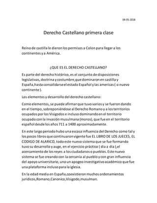 04-05-2018
Derecho Castellano primera clase
Reino de castilla le dieron los permisos a Colon para llegara los
continentes ya América.
¿QUE ES EL DERECHO CASTELLANO?
Es parte del derecho histórico,es el conjunto de disposiciones
legislativas, doctrina ycostumbre,que dominaron en castilla y
España,hasta consolidarseel estado Español ylas americas ( o nuevo
continente ).
Los elementos y desarrollo del derecho castellano:
Como elementos,se puede afirmarque tuvo varios y se fueron dando
en el tiempo,sobreponiéndose al Derecho Romano y a los territorios
ocupados porlos Visigodos e incluso dominandoen el territorio
ocupado con la invasión musulmana (moros),que fue en el territorio
español desde los años 711 a 1400 aproximadamente.
En este largo periodo hubo una escasa influencia del Derecho como tal y
los pocos libros que continuaronvigente fue EL LIBRO DE LOS JUECES, EL
CODIGO DE ALARICO, todo este nuevo sistema que se fue formando
tuvo su desarrollo yauge, en el ejercicio práctico ( dia a dia ),el
acercamiento de los reyes a los ciudadanos o pueblos.Este nuevo
sistema se fue creando con la cercanía al pueblo ycon gran influencia
del apoyo universitario,uno un apogeo investigativoacadémico que fue
una plataforma incluso para la iglesia.
En la edad media en España,coexistieron muchos ordenamientos
jurídicos,Romano,Canonico,Visigodo,musulman.
 