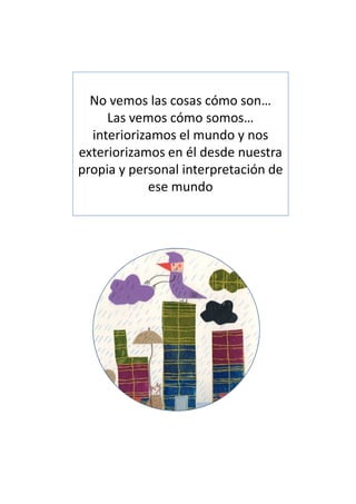 No vemos las cosas cómo son…
     Las vemos cómo somos…
  interiorizamos el mundo y nos
exteriorizamos en él desde nuestra
propia y personal interpretación de
            ese mundo
 