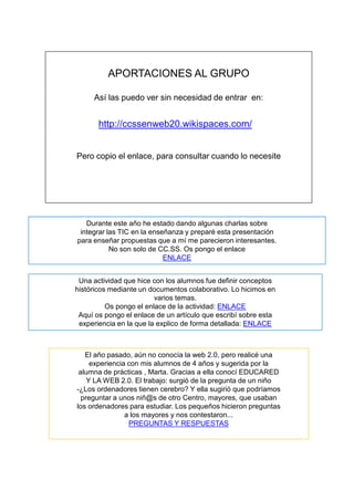 APORTACIONES AL GRUPO

     Así las puedo ver sin necesidad de entrar en:


       http://ccssenweb20.wikispaces.com/


Pero copio el enlace, para consultar cuando lo necesite




   Durante este año he estado dando algunas charlas sobre
 integrar las TIC en la enseñanza y preparé esta presentación
para enseñar propuestas que a mí me parecieron interesantes.
           No son solo de CC.SS. Os pongo el enlace
                            ENLACE


 Una actividad que hice con los alumnos fue definir conceptos
históricos mediante un documentos colaborativo. Lo hicimos en
                         varios temas.
          Os pongo el enlace de la actividad: ENLACE
 Aquí os pongo el enlace de un artículo que escribí sobre esta
 experiencia en la que la explico de forma detallada: ENLACE



   El año pasado, aún no conocía la web 2.0, pero realicé una
     experiencia con mis alumnos de 4 años y sugerida por la
 alumna de prácticas , Marta. Gracias a ella conocí EDUCARED
    Y LA WEB 2.0. El trabajo: surgió de la pregunta de un niño
-¿Los ordenadores tienen cerebro? Y ella sugirió que podríamos
  preguntar a unos niñ@s de otro Centro, mayores, que usaban
los ordenadores para estudiar. Los pequeños hicieron preguntas
                a los mayores y nos contestaron...
                 PREGUNTAS Y RESPUESTAS
 
